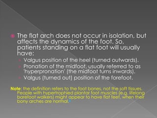    The flat arch does not occur in isolation, but
    affects the dynamics of the foot. So,
    patients standing on a flat foot will usually
    have:
    › Valgus position of the heel (turned outwards).
    › Pronation of the midfoot, usually referred to as
      'hyperpronation' (the midfoot turns inwards).
    › Valgus (turned out) position of the forefoot.

Note: the definition refers to the foot bones, not the soft tissues.
  People with hypertrophied plantar foot muscles (e.g. lifelong
  barefoot walkers) might appear to have flat feet, when their
  bony arches are normal.2
 