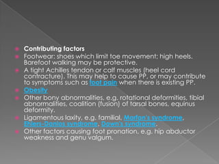    Contributing factors
   Footwear: shoes which limit toe movement; high heels.
    Barefoot walking may be protective.
   A tight Achilles tendon or calf muscles (heel cord
    contracture). This may help to cause PP, or may contribute
    to symptoms such as foot pain when there is existing PP.
   Obesity
   Other bony abnormalities, e.g. rotational deformities, tibial
    abnormalities, coalition (fusion) of tarsal bones, equinus
    deformity.
   Ligamentous laxity, e.g. familial, Marfan's syndrome,
    Ehlers-Danlos syndrome, Down's syndrome.
   Other factors causing foot pronation, e.g. hip abductor
    weakness and genu valgum.
 
