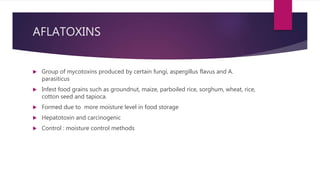 AFLATOXINS
 Group of mycotoxins produced by certain fungi, aspergillus flavus and A.
parasiticus
 Infest food grains such as groundnut, maize, parboiled rice, sorghum, wheat, rice,
cotton seed and tapioca.
 Formed due to more moisture level in food storage
 Hepatotoxin and carcinogenic
 Control : moisture control methods
 