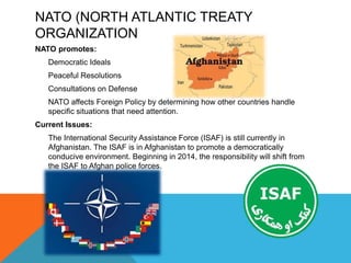 NATO (NORTH ATLANTIC TREATY
ORGANIZATION
NATO promotes:
Democratic Ideals
Peaceful Resolutions
Consultations on Defense
NATO affects Foreign Policy by determining how other countries handle
specific situations that need attention.
Current Issues:
The International Security Assistance Force (ISAF) is still currently in
Afghanistan. The ISAF is in Afghanistan to promote a democratically
conducive environment. Beginning in 2014, the responsibility will shift from
the ISAF to Afghan police forces.

 