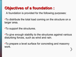 Objectives of a foundation :Objectives of a foundation :
A foundation is provided for the following purposes:
•To distribute the total load coming on the structure on a
larger area.
•To support the structures.
•To give enough stability to the structures against various
disturbing forces, such as wind and rain.
•To prepare a level surface for concreting and masonry
work.
 
