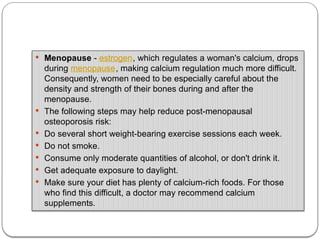  Menopause - estrogen, which regulates a woman's calcium, drops
during menopause, making calcium regulation much more difficult.
Consequently, women need to be especially careful about the
density and strength of their bones during and after the
menopause.
 The following steps may help reduce post-menopausal
osteoporosis risk:
 Do several short weight-bearing exercise sessions each week.
 Do not smoke.
 Consume only moderate quantities of alcohol, or don't drink it.
 Get adequate exposure to daylight.
 Make sure your diet has plenty of calcium-rich foods. For those
who find this difficult, a doctor may recommend calcium
supplements.
 