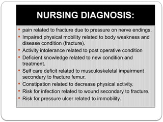 NURSING DIAGNOSIS:
 pain related to fracture due to pressure on nerve endings.
 Impaired physical mobility related to body weakness and
disease condition (fracture).
 Activity intolerance related to post operative condition
 Deficient knowledge related to new condition and
treatment.
 Self care deficit related to musculoskeletal impairment
secondary to fracture femur.
 Constipation related to decrease physical activity.
 Risk for infection related to wound secondary to fracture.
 Risk for pressure ulcer related to immobility.
 