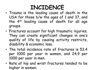 INCIDENCE
• Trauma is the leading cause of death in the
USA for those b/w the ages of 1 and 37, and
the 4th leading cause of death for all age
groups.
• Fractures account for high traumatic injuries.
They can create significant changes in one’s
quality of life by causing activity restricts,
disability & economic loss.
• The total incidence rate of fractures is 53.4
per 1000 per year in women, and 24.9 per
1000 per year in men.
• Rate of hip and wrist fractures tended to be
higher in women.
 