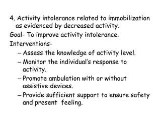 4. Activity intolerance related to immobilization
as evidenced by decreased activity.
Goal- To improve activity intolerance.
Interventions-
– Assess the knowledge of activity level.
– Monitor the individual’s response to
activity.
– Promote ambulation with or without
assistive devices.
– Provide sufficient support to ensure safety
and present feeling.
 