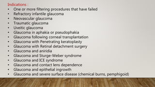 Indications :
• One or more filtering procedures that have failed
• Refractory infantile glaucoma
• Neovascular glaucoma
• Traumatic glaucoma
• Uveitic glaucoma
• Glaucoma in aphakia or pseudophakia
• Glaucoma following corneal transplantation
• Glaucoma with Penetrating keratoplasty
• Glaucoma with Retinal detachment surgery
• Glaucoma and aniridia
• Glaucoma and Sturge-Weber syndrome
• Glaucoma and ICE syndrome
• Glaucoma and contact lens dependence
• Glaucoma and epithelial ingrowth
• Glaucoma and severe surface disease (chemical burns, pemphigoid)
 