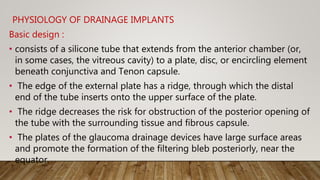 PHYSIOLOGY OF DRAINAGE IMPLANTS
Basic design :
• consists of a silicone tube that extends from the anterior chamber (or,
in some cases, the vitreous cavity) to a plate, disc, or encircling element
beneath conjunctiva and Tenon capsule.
• The edge of the external plate has a ridge, through which the distal
end of the tube inserts onto the upper surface of the plate.
• The ridge decreases the risk for obstruction of the posterior opening of
the tube with the surrounding tissue and fibrous capsule.
• The plates of the glaucoma drainage devices have large surface areas
and promote the formation of the filtering bleb posteriorly, near the
equator.
 