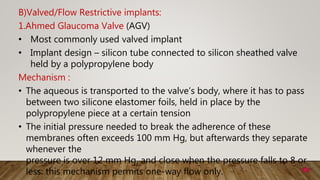 B)Valved/Flow Restrictive implants:
1.Ahmed Glaucoma Valve (AGV)
• Most commonly used valved implant
• Implant design – silicon tube connected to silicon sheathed valve
held by a polypropylene body
Mechanism :
• The aqueous is transported to the valve’s body, where it has to pass
between two silicone elastomer foils, held in place by the
polypropylene piece at a certain tension
• The initial pressure needed to break the adherence of these
membranes often exceeds 100 mm Hg, but afterwards they separate
whenever the
pressure is over 12 mm Hg, and close when the pressure falls to 8 or
less: this mechanism permits one-way flow only.
 