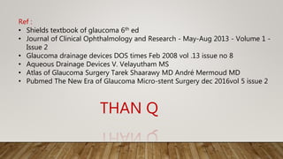 THAN Q
Ref :
• Shields textbook of glaucoma 6th ed
• Journal of Clinical Ophthalmology and Research - May-Aug 2013 - Volume 1 -
Issue 2
• Glaucoma drainage devices DOS times Feb 2008 vol .13 issue no 8
• Aqueous Drainage Devices V. Velayutham MS
• Atlas of Glaucoma Surgery Tarek Shaarawy MD André Mermoud MD
• Pubmed The New Era of Glaucoma Micro-stent Surgery dec 2016vol 5 issue 2
 