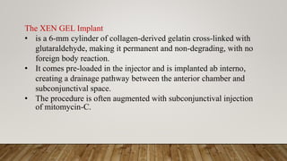The XEN GEL Implant
• is a 6-mm cylinder of collagen-derived gelatin cross-linked with
glutaraldehyde, making it permanent and non-degrading, with no
foreign body reaction.
• It comes pre-loaded in the injector and is implanted ab interno,
creating a drainage pathway between the anterior chamber and
subconjunctival space.
• The procedure is often augmented with subconjunctival injection
of mitomycin-C.
 