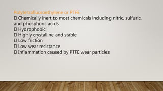 Polytetrafluoroethylene or PTFE
Chemically inert to most chemicals including nitric, sulfuric,
and phosphoric acids
Hydrophobic
Highly crystalline and stable
Low friction
Low wear resistance
Inflammation caused by PTFE wear particles
 