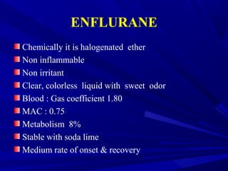 ENFLURANE
Chemically it is halogenated ether
Non inflammable
Non irritant
Clear, colorless liquid with sweet odor
Blood : Gas coefficient 1.80
MAC : 0.75
Metabolism 8%
Stable with soda lime
Medium rate of onset & recovery
 