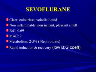 SEVOFLURANE
Clear, colourless, volatile liquid
Non inflammable, non irritant, pleasant smell
B:G 0.69
MAC: 2
Metabolism: 2-5% ( Nephrotoxic)
Rapid induction & recovery (low B:G coeff)
 