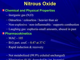 Nitrous OxideNitrous Oxide
Chemical and Physical PropertiesChemical and Physical Properties
– Inorganic gas (N2O)
– Odourless / colourless / heavier than air
– Non-explosive / non-inflammable / supports combustion
– Laughing gas: euphoria-small amounts, abused in past
PharmacokineticsPharmacokinetics
– MAC - 105
– B:G part. coef. – 0.47 at 37 C
– Rapid induction & recovery
– Not metabolized (99.9% exhaled unchanged)
 