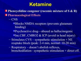 KetamineKetamine
Phencyclidine congener (racemic mixture of S & R)
Pharmacological Effects
– CNS
Blocks NMDA receptors (prevents glutamate
binding)
Psychoactive drug—abused as hallucinogenic
Inc.CBF, CMRO2 & ICP (avoid in head injury)
– Stimulates CVS – sympathetic stimulation + NE
reuptake block (peak: 2-4 min, normal: 10-20 min)
– Respiratory – doesn’t abolish reflexes,
bronchodilation– sympathetic stimulation + direct eff.
 