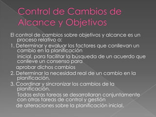 El control de cambios sobre objetivos y alcance es un
   proceso relativo a:
1. Determinar y evaluar los factores que conllevan un
   cambio en la planificación
    inicial, para facilitar la búsqueda de un acuerdo que
   conlleve un consenso para
   aprobar dichos cambios
2. Determinar la necesidad real de un cambio en la
   planificación,
3. Coordinar y sincronizar los cambios de la
   planificación.
    Todas estas tareas se desarrollaran conjuntamente
   con otras tareas de control y gestión
   de alteraciones sobre la planificación inicial.
 