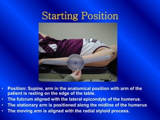 Starting Position
• Position: Supine, arm in the anatomical position with arm of the
patient is resting on the edge of the table.
• The fulcrum aligned with the lateral epicondyle of the humerus.
• The stationary arm is positioned along the midline of the humerus
• The moving arm is aligned with the radial styloid process.
 