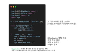 QT 디자이너로 만든 UI 로드
(XML을 py 파일로 파싱해서 로드함)
Qapplication : 위젯의 초기화와 종료 등을 담당하는 객체
모든 QT 어플리케이션은 반드시 유일한 QApplication을 가지고 있음
QApplication객체 생성
위젯 객체 생성
위젯 보여주기
이벤트 루프
 