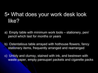 5• What does your work desk look
like?
a) Empty table with minimum work tools – stationery, pen/
pencil which last for months or years
b) Ostentatious table arrayed with hothouse flowers, fancy
stationery items, frequently arranged and rearranged
c) Untidy and clumsy, stained with ink, and bestrewn with
waste paper, empty pansupari packets and cigarette packs
 
