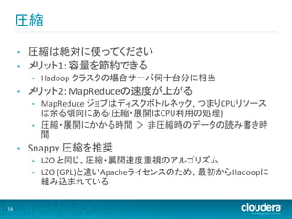 圧縮	
  

     •    圧縮は絶対に使ってください	
  
     •    メリット1:	
  容量を節約できる	
  
          •    Hadoop	
  クラスタの場合サーバ何十台分に相当	
  
     •    メリット2:	
  MapReduceの速度が上がる	
  
          •    MapReduce	
  ジョブはディスクボトルネック、つまりCPUリソース
               は余る傾向にある(圧縮・展開はCPU利用の処理)	
  
          •    圧縮・展開にかかる時間 ＞ 非圧縮時のデータの読み書き時
               間	
  
     •    Snappy	
  圧縮を推奨	
  
          •    LZO	
  と同じ、圧縮・展開速度重視のアルゴリズム	
  
          •    LZO	
  (GPL)と違いApacheライセンスのため、最初からHadoopに
               組み込まれている	
  

14
 