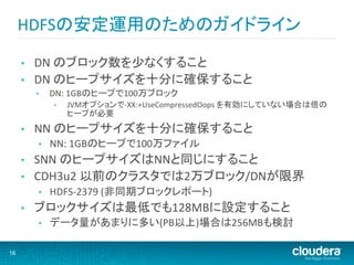 HDFSの安定運用のためのガイドライン	
  

     •    DN	
  のブロック数を少なくすること	
  
     •    DN	
  のヒープサイズを十分に確保すること	
  
          •     DN:	
  1GBのヒープで100万ブロック	
  
                •    JVMオプションで-­‐XX:+UseCompressedOops	
  を有効にしていない場合は倍の
                     ヒープが必要	
  
     •    NN	
  のヒープサイズを十分に確保すること	
  
           •    NN:	
  1GBのヒープで100万ファイル	
  
     •    SNN	
  のヒープサイズはNNと同じにすること	
  
     •    CDH3u2	
  以前のクラスタでは2万ブロック/DNが限界	
  
           •    HDFS-­‐2379	
  (非同期ブロックレポート)	
  
     •    ブロックサイズは最低でも128MBに設定すること	
  
           •    データ量があまりに多い(PB以上)場合は256MBも検討	
  

16
 