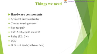 Things we need
 Hardware components
 Arm7/10 microcontroller
 Current sensing sensor
 Zig-bee pair
 Rs232 cable with max232
 Relay (12 / 5 v)
 LCD
 Different loads(bulbs or fans)
7
Geethanjali institute of science and technology
 
