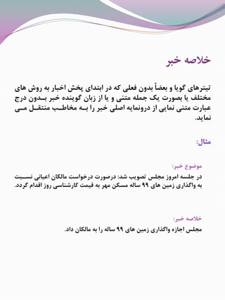 ‫ﺧﺒﺮ‬ ‫ﺧﻼﺻﻪ‬
‫ﻫﺎﻱ‬ ‫ﺭﻭﺵ‬ ‫ﺑﻪ‬ ‫ﺍﺧﺒﺎﺭ‬ ‫ﭘﺨﺶ‬ ‫ﺍﺑﺘﺪﺍﻱ‬ ‫ﺩﺭ‬ ‫ﻛﻪ‬ ‫ﻓﻌﻠﻲ‬ ‫ﺑﺪﻭﻥ‬ ً‫ﺎ‬‫ﺑﻌﻀ‬ ‫ﻭ‬ ‫ﮔﻮﻳﺎ‬ ‫ﺗﻴﺘﺮﻫﺎﻱ‬
‫ﺩﺭﺝ‬ ‫ﺑـﺪﻭﻥ‬ ‫ﺧﺒﺮ‬ ‫ﮔﻮﻳﻨﺪﻩ‬ ‫ﺯﺑﺎﻥ‬ ‫ﺍﺯ‬ ‫ﻳﺎ‬ ‫ﻭ‬ ‫ﻣﺘﻨﻲ‬ ‫ﺟﻤﻠﻪ‬ ‫ﻳﻚ‬ ‫ﺑﺼﻮﺭﺕ‬ ‫ﻳﺎ‬ ‫ﻣﺨﺘﻠﻒ‬
‫ﻣـﻲ‬ ‫ﻣﻨﺘﻘـﻞ‬ ‫ﻣﺨﺎﻃـﺐ‬ ‫ﺑـﻪ‬ ‫ﺭﺍ‬ ‫ﺧﺒﺮ‬ ‫ﺍﺻﻠﻲ‬ ‫ﺩﺭﻭﻧﻤﺎﻳﻪ‬ ‫ﺍﺯ‬ ‫ﻧﻤﺎﻳﻲ‬ ‫ﻣﺘﻨﻲ‬ ‫ﻋﺒﺎﺭﺕ‬
‫ﻧﻤﺎﻳﺪ‬.
‫ﻣﺜﺎﻝ‬:
‫ﺧﺒﺮ‬ ‫ﻣﻮﺿﻮﻉ‬:
‫ﺷﺪ‬ ‫ﺗﺼﻮﻳﺐ‬ ‫ﻣﺠﻠﺲ‬ ‫ﺍﻣﺮﻭﺯ‬ ‫ﺟﻠﺴﻪ‬ ‫ﺩﺭ‬:‫ﻧﺴـﺒﺖ‬ ‫ﺍﻋﻴﺎﻧﻲ‬ ‫ﻣﺎﻟﻜﺎﻥ‬ ‫ﺩﺭﺧﻮﺍﺳﺖ‬ ‫ﺩﺭﺻﻮﺭﺕ‬
‫ﻫﺎﻱ‬ ‫ﺯﻣﻴﻦ‬ ‫ﻭﺍﮔﺬﺍﺭﻱ‬ ‫ﺑﻪ‬99‫ﮔﺮﺩﺩ‬ ‫ﺍﻗﺪﺍﻡ‬ ‫ﺭﻭﺯ‬ ‫ﻛﺎﺭﺷﻨﺎﺳﻲ‬ ‫ﻗﻴﻤﺖ‬ ‫ﺑﻪ‬ ‫ﻣﻬﺮ‬ ‫ﻣﺴﻜﻦ‬ ‫ﺳﺎﻟﻪ‬.
‫ﺧﺒﺮ‬ ‫ﺧﻼﺻﻪ‬:
‫ﻫﺎﻱ‬ ‫ﺯﻣﻴﻦ‬ ‫ﻭﺍﮔﺬﺍﺭﻱ‬ ‫ﺍﺟﺎﺯﻩ‬ ‫ﻣﺠﻠﺲ‬99‫ﺩﺍﺩ‬ ‫ﻣﺎﻟﻜﺎﻥ‬ ‫ﺑﻪ‬ ‫ﺭﺍ‬ ‫ﺳﺎﻟﻪ‬.
 