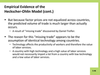 5-46
Empirical Evidence of the
Heckscher-Ohlin Model (cont.)
• But because factor prices are not equalized across countries,
the predicted volume of trade is much larger than actually
occurs.
– A result of “missing trade” discovered by Daniel Trefler.
• The reason for this “missing trade” appears to be the
assumption of identical technology among countries.
– Technology affects the productivity of workers and therefore the value
of labor services.
– A country with high technology and a high value of labor services
would not necessarily import a lot from a country with low technology
and a low value of labor services.
 