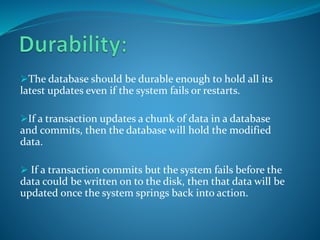 The database should be durable enough to hold all its
latest updates even if the system fails or restarts.
If a transaction updates a chunk of data in a database
and commits, then the database will hold the modified
data.
 If a transaction commits but the system fails before the
data could be written on to the disk, then that data will be
updated once the system springs back into action.
 