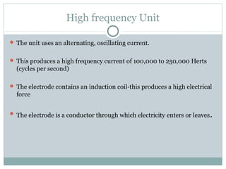High frequency Unit
 The unit uses an alternating, oscillating current.
 This produces a high frequency current of 100,000 to 250,000 Herts
(cycles per second)
 The electrode contains an induction coil-this produces a high electrical
force
 The electrode is a conductor through which electricity enters or leaves.
 