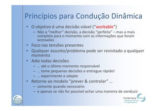 Princípios para Condução Dinâmica
• O objetivo é uma decisão viável (“workable”)
– Não a “melhor” decisão, a decisão “perfeita” – mas a mais
completa para o momento com as informações que foram
acessadas
• Foco nas tensões presentes
• Qualquer assunto/problema pode ser revisitado a qualquer
momento
• Adie todas decisões
– … até o último momento responsável
– … tome pequenas decisões e entregue rápido!
– … experimente e adapte
• Retorne ao modelo “prever & controlar” …
– somente quando necessário
– e apenas se não for possível achar uma maneira de conduzir
 