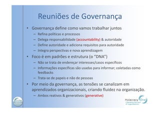 Reuniões de Governança
• Governança define como vamos trabalhar juntos
– Refina políticas e processos
– Delega responsabilidade (accountability) & autoridade
– Define autoridade e adiciona requisitos para autoridade
– Integra perspectivas e nova aprendizagem
• Foco é em padrões e estrutura (o “DNA”)
– Não se trata de endereçar interesses/casos específicos
– Informações específicas são usadas para informar; coletadas como
feedbacks
– Trata-se de papeis e não de pessoas
• Por meio da governança, as tensões se canalizam em
aprendizados organizacionais, criando fluidez na organização.
– Ambos reativos & generativos (generative)
 