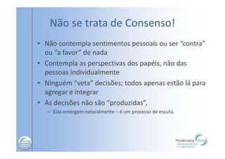 Não se trata de Consenso!
• Não contempla sentimentos pessoais ou ser “contra”
ou “a favor” de nada
• Contempla as perspectivas dos papéis, não das
pessoas individualmente
• Ninguém “veta” decisões; todos apenas estão lá para
agregar e integrar
• As decisões não são “produzidas”,
– Elas emergem naturalmente – é um processo de escuta.
 