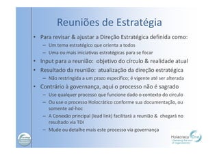 Reuniões de Estratégia
• Para revisar & ajustar a Direção Estratégica definida como:
– Um tema estratégico que orienta a todos
– Uma ou mais iniciativas estratégicas para se focar
• Input para a reunião: objetivo do círculo & realidade atual
• Resultado da reunião: atualização da direção estratégica
– Não restringida a um prazo específico; é vigente até ser alterada
• Contrário à governança, aqui o processo não é sagrado
– Use qualquer processo que funcione dado o contexto do círculo
– Ou use o processo Holocrático conforme sua documentação, ou
somente ad-hoc
– A Conexão principal (lead link) facilitará a reunião & chegará no
resultado via TDI
– Mude ou detalhe mais este processo via governança
 