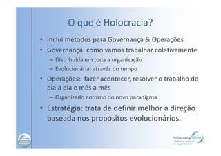 O que é Holocracia?
• Inclui métodos para Governança & Operações
• Governança: como vamos trabalhar coletivamente
– Distribuída em toda a organização
– Evolucionária; através do tempo
• Operações: fazer acontecer, resolver o trabalho do
dia a dia e mês a mês
– Organizado entorno do novo paradigma
• Estratégia: trata de definir melhor a direção
baseada nos propósitos evolucionários.
 