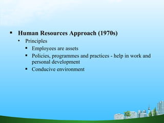  Human Resources Approach (1970s)
 Principles
 Employees are assets
 Policies, programmes and practices - help in work and
personal development
 Conducive environment
 