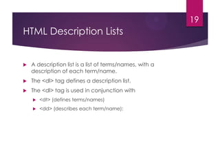 19

HTML Description Lists



A description list is a list of terms/names, with a
description of each term/name.



The <dl> tag defines a description list.



The <dl> tag is used in conjunction with


<dt> (defines terms/names)



<dd> (describes each term/name):

 