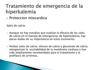 }  Proteccion miocardica
Sales de calcio
}  Aunque no hay estudios que evalúan la eficacia de las sales
de calcio en el manejo de emergencias de hiperkalemia, hay
pocas dudas de su importancia en estos escenarios.
}  Ambas sales de calcio, cloruro de calcio y gluconato de calcio,
antagonizan la excitabilidad de la membrana cardiaca y han
sido ampliamente recomendada para el tratamiento y la
profilaxis de arritmias.
Tratamiento de emergencia de la
hiperkalemia
 