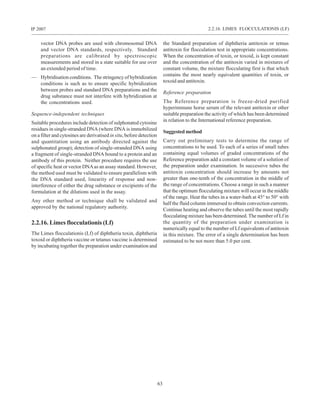 63
IP 2007
vector DNA probes are used with chromosomal DNA
and vector DNA standards, respectively. Standard
preparations are calibrated by spectroscopic
measurements and stored in a state suitable for use over
an extended period of time.
— Hybridisation conditions. The stringency of hybridization
conditions is such as to ensure specific hybridization
between probes and standard DNA preparations and the
drug substance must not interfere with hybridization at
the concentrations used.
Sequence-independent techniques
Suitable procedures include detection of sulphonated cytosine
residues in single-stranded DNA (where DNA is immobilized
on a filter and cytosines are derivatised in situ, before detection
and quantitation using an antibody directed against the
sulphonated group); detection of single-stranded DNA using
a fragment of single-stranded DNA bound to a protein and an
antibody of this protein. Neither procedure requires the use
of specific heat or vector DNAas an assay standard. However,
the method used must be validated to ensure parallelism with
the DNA standard used, linearity of response and non-
interference of either the drug substance or excipients of the
formulation at the dilutions used in the assay.
Any other method or technique shall be validated and
approved by the national regulatory authority.
2.2.16. Limes flocculationis (Lf)
The Limes flocculationis (Lf) of diphtheria toxin, diphtheria
toxoid or diphtheria vaccine or tetanus vaccine is determined
by incubating together the preparation under examination and
the Standard preparation of diphtheria antitoxin or tetnus
antitoxin for flocculation test in appropriate concentrations.
When the concentration of toxin, or toxoid, is kept constant
and the concentration of the antitoxin varied in mixtures of
constant volume, the mixture flocculating first is that which
contains the most nearly equivalent quantities of toxin, or
toxoid and antitoxin.
Reference preparation
The Reference preparation is freeze-dried purified
hyperimmune horse serum of the relevant antitoxin or other
suitable preparation the activity of which has been determined
in relation to the International reference preparation.
Suggested method
Carry out preliminary tests to determine the range of
concentrations to be used. To each of a series of small tubes
containing equal volumes of graded concentrations of the
Reference preparation add a constant volume of a solution of
the preparation under examination. In successive tubes the
antitoxin concentration should increase by amounts not
greater than one-tenth of the concentration in the middle of
the range of concentrations. Choose a range in such a manner
that the optimum flocculating mixture will occur in the middle
of the range. Heat the tubes in a water-bath at 45° to 50° with
half the fluid column immersed to obtain convection currents.
Continue heating and observe the tubes until the most rapidly
flocculating mixture has been determined. The number of Lf in
the quantity of the preparation under examination is
numerically equal to the number of Lf equivalents of antitoxin
in this mixture. The error of a single determination has been
estimated to be not more than 5.0 per cent.
2.2.16. LIMES FLOCCULATIONIS (LF)
 