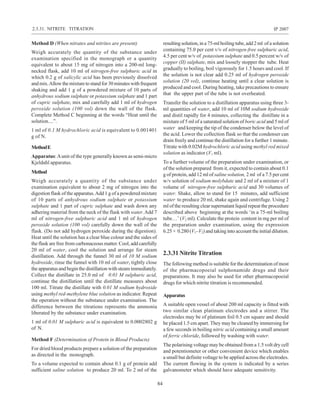84
IP 2007
Method D (When nitrates and nitrites are present)
Weigh accurately the quantity of the substance under
examination specified in the monograph or a quantity
equivalent to about 15 mg of nitrogen into a 200-ml long-
necked flask, add 10 ml of nitrogen-free sulphuric acid in
which 0.2 g of salicylic acid has been previously dissolved
andmix.Allowthemixturetostandfor30minuteswithfrequent
shaking and add 1 g of a powdered mixture of 10 parts of
anhydrous sodium sulphate or potassium sulphate and 1 part
of cupric sulphate, mix and carefully add 1 ml of hydrogen
peroxide solution (100 vol) down the wall of the flask.
Complete Method C beginning at the words “Heat until the
solution....”.
1 ml of 0.1 M hydrochloric acid is equivalent to 0.001401
g of N.
MethodE
Apparatus:Aunit of the type generally known as semi-micro
Kjeldahl apparatus.
Method
Weigh accurately a quantity of the substance under
examination equivalent to about 2 mg of nitrogen into the
digestion flask of the apparatus.Add 1 g of a powdered mixture
of 10 parts of anhydrous sodium sulphate or potassium
sulphate and 1 part of cupric sulphate and wash down any
adhering material from the neck of the flask with water.Add 7
ml of nitrogen-free sulphuric acid and 1 ml of hydrogen
peroxide solution (100 vol) carefully down the wall of the
flask. (Do not add hydrogen peroxide during the digestion).
Heat until the solution has a clear blue colour and the sides of
the flask are free from carbonaceous matter. Cool, add carefully
20 ml of water, cool the solution and arrange for steam
distillation. Add through the funnel 30 ml of 10 M sodium
hydroxide, rinse the funnel with 10 ml of water, tightly close
the apparatus and begin the distillation with steam immediately.
Collect the distillate in 25.0 ml of 0.01 M sulphuric acid,
continue the distillation until the distillate measures about
100 ml. Titrate the distillate with 0.01 M sodium hydroxide
using methyl red-methylene blue solution as indicator. Repeat
the operation without the substance under examination. The
difference between the titrations represents the ammonia
liberated by the substance under examination.
1 ml of 0.01 M sulphuric acid is equivalent to 0.0002802 g
of N.
Method F (Determination of Protein in Blood Products)
For dried blood products prepare a solution of the preparation
as directed in the monograph.
To a volume expected to contain about 0.1 g of protein add
sufficient saline solution to produce 20 ml. To 2 ml of the
resultingsolution,ina75-mlboilingtube,add2ml ofasolution
containing 75.0 per cent v/v of nitrogen-free sulphuric acid,
4.5 per cent w/v of potassium sulphate and 0.5 percent w/v of
copper (II) sulphate, mix and loosely stopper the tube. Heat
gradually to boiling, boil vigorously for 1.5 hours and cool. If
the solution is not clear add 0.25 ml of hydrogen peroxide
solution (20 vol), continue heating until a clear solution is
produced and cool. During heating, take precautions to ensure
that the upper part of the tube is not overheated.
Transfer the solution to a distillation apparatus using three 3-
ml quantities of water, add 10 ml of 10M sodium hydroxide
and distil rapidly for 4 minutes, collecting the distillate in a
mixture of 5 ml of a saturated solution of boric acid and 5 ml of
water and keeping the tip of the condenser below the level of
the acid. Lower the collection flask so that the condenser can
drain freely and continue the distillation for a further 1 minute.
Titrate with 0.02M hydrochloric acid using methyl red mixed
solution as indicator (V1 ml).
To a further volume of the preparation under examination, or
of the solution prepared from it, expected to contain about 0.1
g of protein, add 12 ml of saline solution, 2 ml of a 7.5 per cent
w/v solution of sodium molybdate and 2 ml of a mixture of 1
volume of nitrogen-free sulphuric acid and 30 volumes of
water. Shake, allow to stand for 15 minutes, add sufficient
water to produce 20 ml, shake again and centrifuge. Using 2
ml of the resulting clear supernatant liquid repeat the procedure
described above beginning at the words ‘in a 75-ml boiling
tube…’ (V2 ml). Calculate the protein content in mg per ml of
the preparation under examination, using the expression
6.25 × 0.280 (V1–V2) and taking into account the initial dilution.
2.3.31 Nitrite Titration
The following method is suitable for the determination of most
of the pharmacopoeial sulphonamide drugs and their
preparations. It may also be used for other pharmacopoeial
drugs for which nitrite titration is recommended.
Apparatus
A suitable open vessel of about 200 ml capacity is fitted with
two similar clean platinum electrodes and a stirrer. The
electrodes may be of platinum foil 0.5 cm square and should
be placed 1.5 cm apart. They may be cleaned by immersing for
a few seconds in boiling nitric acid containing a small amount
of ferric chloride, followed by washing with water.
The polarising voltage may be obtained from a 1.5 volt dry cell
and potentiometer or other convenient device which enables
a small but definite voltage to be applied across the electrodes.
The current flowing in the system is indicated by a series
galvanometer which should have adequate sensitivity.
2.3.31. NITRITE TITRATION
 