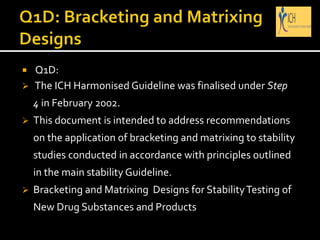  Q1D:
 The ICH Harmonised Guideline was finalised under Step
4 in February 2002.
 This document is intended to address recommendations
on the application of bracketing and matrixing to stability
studies conducted in accordance with principles outlined
in the main stability Guideline.
 Bracketing and Matrixing Designs for StabilityTesting of
New Drug Substances and Products
 