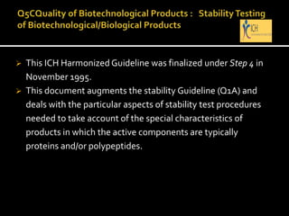  This ICH Harmonized Guideline was finalized under Step 4 in
November 1995.
 This document augments the stability Guideline (Q1A) and
deals with the particular aspects of stability test procedures
needed to take account of the special characteristics of
products in which the active components are typically
proteins and/or polypeptides.
 