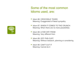 Some of the most common Idioms used, are:Idiom 86: CROCODILE TEARSMeaning: Exaggerated of faked sympathyIdiom 87: WHEN IT COMES TO THE CRUNCHMeaning: When there are no more possibilitiesIdiom 88: A FAR CRY FROMMeaning: Very different fromIdiom 89: OFF-THE-CUFFMeaning: Without research, planning or consideringIdiom 90: CAN'T CUT ITMeaning: Cannot do it