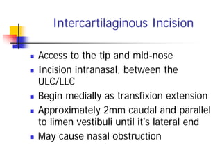 Intercartilaginous Incision
Access to the tip and mid-nose
Incision intranasal, between the
ULC/LLC
Begin medially as transfixion extension
Approximately 2mm caudal and parallel
to limen vestibuli until it’s lateral end
May cause nasal obstruction