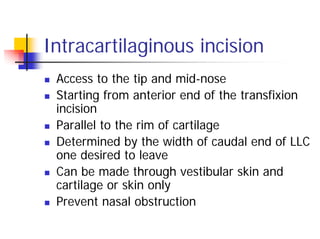 Intracartilaginous incision
Access to the tip and mid-nose
Starting from anterior end of the transfixion
incision
Parallel to the rim of cartilage
Determined by the width of caudal end of LLC
one desired to leave
Can be made through vestibular skin and
cartilage or skin only
Prevent nasal obstruction