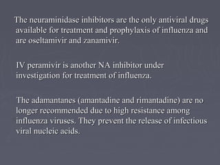 The neuraminidase inhibitors are the only antiviral drugsThe neuraminidase inhibitors are the only antiviral drugs
available for treatment and prophylaxis of influenza andavailable for treatment and prophylaxis of influenza and
are oseltamivir and zanamivir.are oseltamivir and zanamivir.
IV peramivir is another NA inhibitor underIV peramivir is another NA inhibitor under
investigation for treatment of influenza.investigation for treatment of influenza.
The adamantanes (amantadine and rimantadine) are noThe adamantanes (amantadine and rimantadine) are no
longer recommended due to high resistance amonglonger recommended due to high resistance among
influenza viruses. They prevent the release of infectiousinfluenza viruses. They prevent the release of infectious
viral nucleic acids.viral nucleic acids.
 
