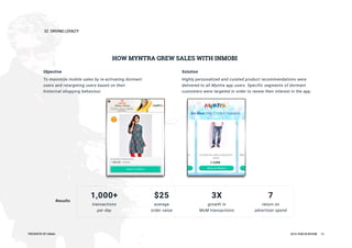 02DRIVINGLOYALTY
PRESENTEDBYInMobi 2016YEARINREVIEW 13
HOW MYNTRAGREW SALESWITHINMOBI
Objective
Tomaximizemobilesalesbyre-activatingdormant
usersandretargetingusersbasedontheir
historicalshoppingbehaviour.
Solution
Highlypersonalizedandcuratedproductrecommendationswere
deliveredtoallMyntraappusers.Specificsegmentsofdormant
customersweretargetedinordertorenewtheirinterestintheapp.
Results
1,000+
transactions
perday
$25
average
ordervalue
3X
growthin
MoM transactions
7
returnon
advertiserspend
 