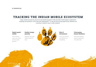 04ADVANTAGEASIA
PRESENTEDBYInMobi 2016YEARINREVIEW 20
TRACKINGTHEINDIAN MOBILEECOSYSTEM
Today,mobileaccountsforonly3%oftotalmediaadspendinIndia.By2020,mobilespendisexpectedto
quadrupleaccountingfor10%ofthetotalmediaspend[10]
.Totapintothisexcitingopportunity,marketersare
investinginmobiletoreachawideraudience.
Digitalequals
mobile
80%ofinternet
userscomeonline
viatheirmobile
devices[11]
Qualitytrumps
quantity
Advertiserfocushas
shiftedtohighLTV
users
Riseof
mCommerce
Focushasshiftedto
userretentionvia
remarketing
Overcoming
bannerblindness
Advertisersdelivered
superiorexperiences
viamobilevideo
 