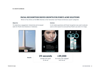 05CREATIVESHOWCASE
PRESENTEDBYInMobi 2016YEARINREVIEW 25
FACIALRECOGNITIONDRIVESGROWTHFORPOND’SACNESOLUTIONS
Objective
Tocreatebuzz,engagement,interactivityandincreased
salesforPond’sAcneSolutionsinIndonesia.
Solution
Arichmediaexperiencewithfacialrecognitionwasusedtoeducate
usersonthecausesforacneandhowPond’scansolveitin3days.
WinneroftwoSilversattheMMASmartiesinthe‘Innovation’and‘Product&ServicesLaunch’categories
Results
29seconds
averagetimespent
onthead
>39,000
#ofuserswhoengaged
withthead
 