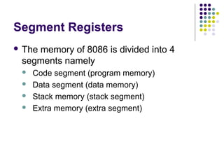 Segment Registers
 The memory of 8086 is divided into 4
segments namely
 Code segment (program memory)
 Data segment (data memory)
 Stack memory (stack segment)
 Extra memory (extra segment)
 